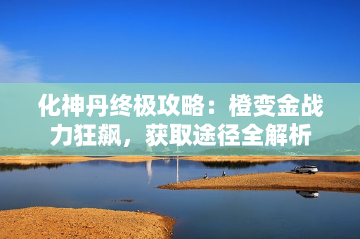 化神丹终极攻略：橙变金战力狂飙，获取途径全解析