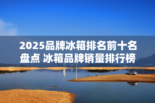 2025品牌冰箱排名前十名盘点 冰箱品牌销量排行榜最新 2025品牌冰箱排名前十名盘点 冰箱品牌销量排行榜最新