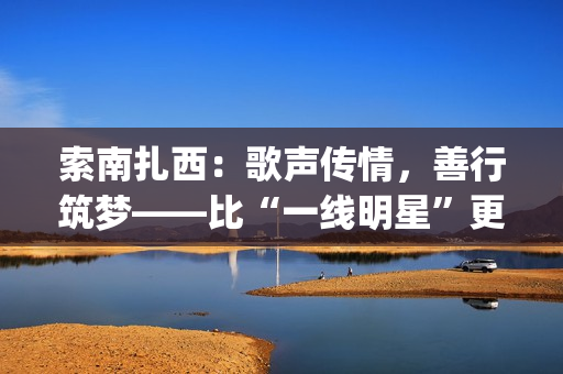 索南扎西：歌声传情，善行筑梦——比“一线明星”更闪耀的公益使者(著名歌手索南扎西)