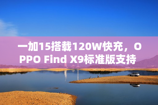 一加15搭载120W快充，OPPO Find X9标准版支持 80W：双旗舰通过3C认证