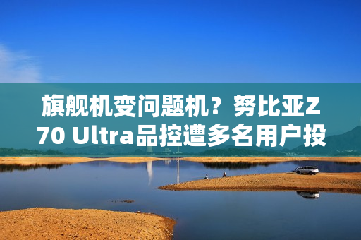 旗舰机变问题机？努比亚Z70 Ultra品控遭多名用户投诉