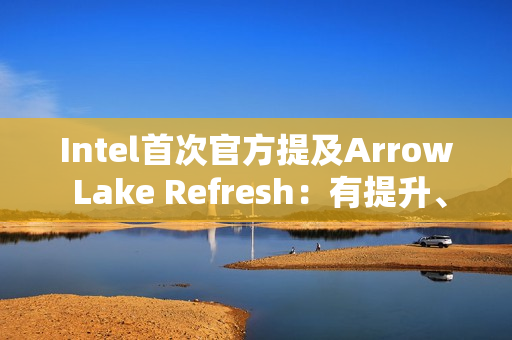 Intel首次官方提及Arrow Lake Refresh：有提升、但仍不及AMD