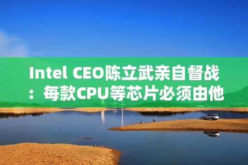 Intel CEO陈立武亲自督战：每款CPU等芯片必须由他审核批准