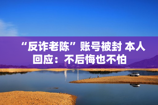 “反诈老陈”账号被封 本人回应：不后悔也不怕