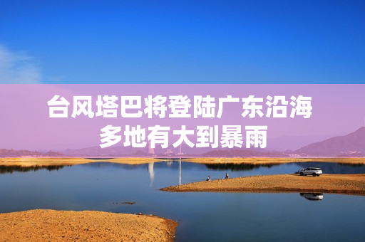 台风塔巴将登陆广东沿海 多地有大到暴雨