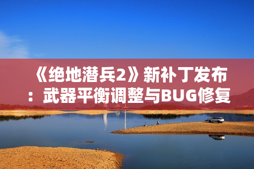 《绝地潜兵2》新补丁发布：武器平衡调整与BUG修复