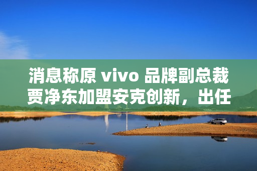 消息称原 vivo 品牌副总裁贾净东加盟安克创新，出任首席营销官