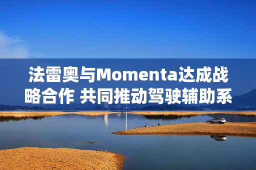法雷奥与Momenta达成战略合作 共同推动驾驶辅助系统技术迈向新高度