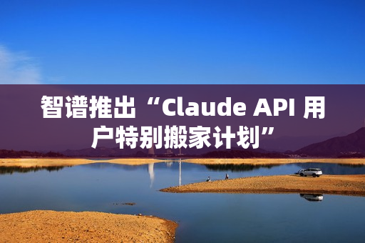 智谱推出“Claude API 用户特别搬家计划”