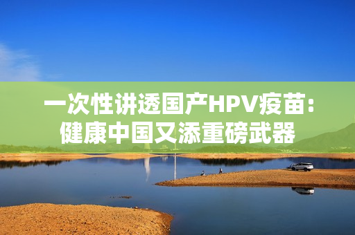 一次性讲透国产HPV疫苗:健康中国又添重磅武器