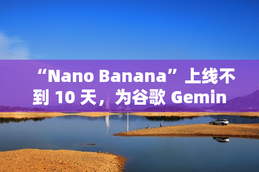 “Nano Banana”上线不到 10 天，为谷歌 Gemini 吸引超过 1000 万名新用户