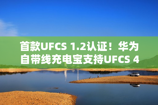 首款UFCS 1.2认证！华为自带线充电宝支持UFCS 40W无鉴权充电
