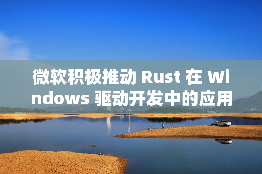 微软积极推动 Rust 在 Windows 驱动开发中的应用