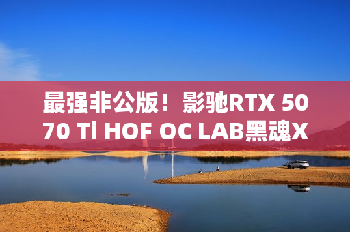 最强非公版！影驰RTX 5070 Ti HOF OC LAB黑魂X显卡图赏