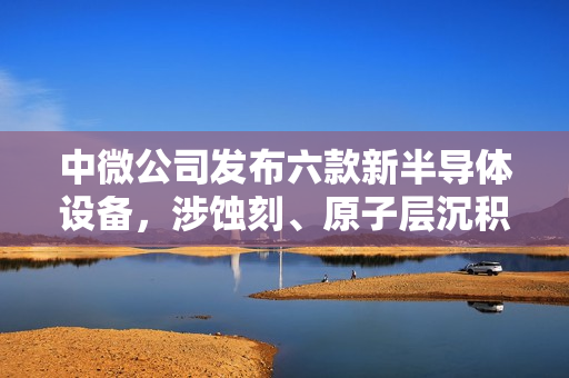 中微公司发布六款新半导体设备，涉蚀刻、原子层沉积、外延工艺