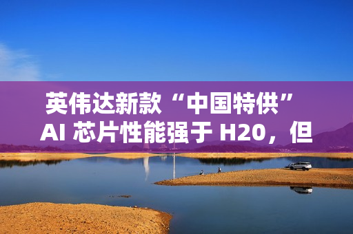 英伟达新款“中国特供” AI 芯片性能强于 H20，但价格翻番