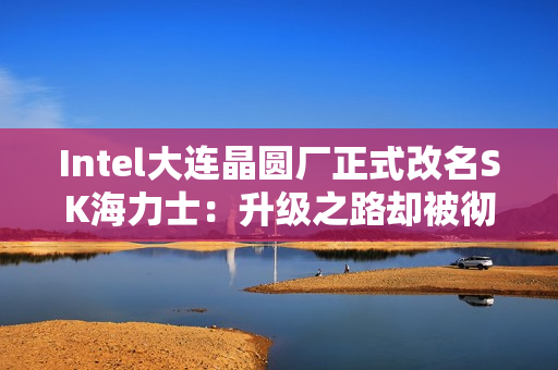 Intel大连晶圆厂正式改名SK海力士:升级之路却被彻底堵死 Intel大连晶圆厂正式改名SK海力士:升级之路却被彻底堵死