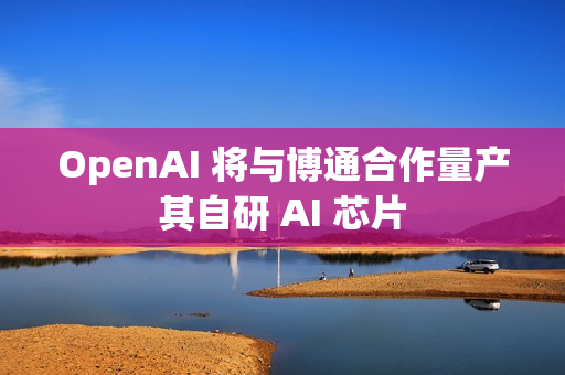 OpenAI 将与博通合作量产其自研 AI 芯片