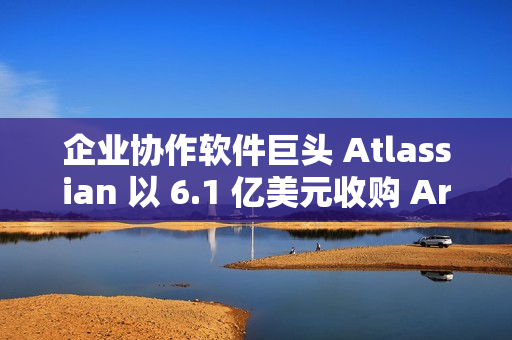 企业协作软件巨头 Atlassian 以 6.1 亿美元收购 Arc 浏览器开发商