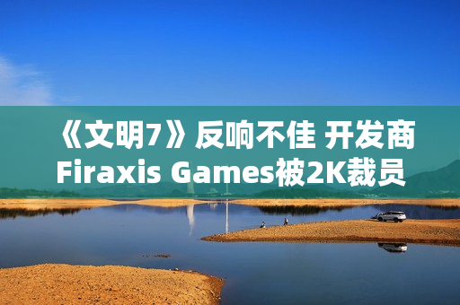 《文明7》反响不佳 开发商Firaxis Games被2K裁员