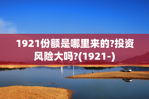 1921份额是哪里来的?投资风险大吗?(1921-)