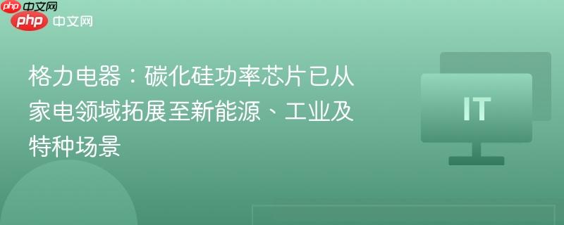 格力电器：碳化硅功率芯片已从家电领域拓展至新能源、工业及特种场景