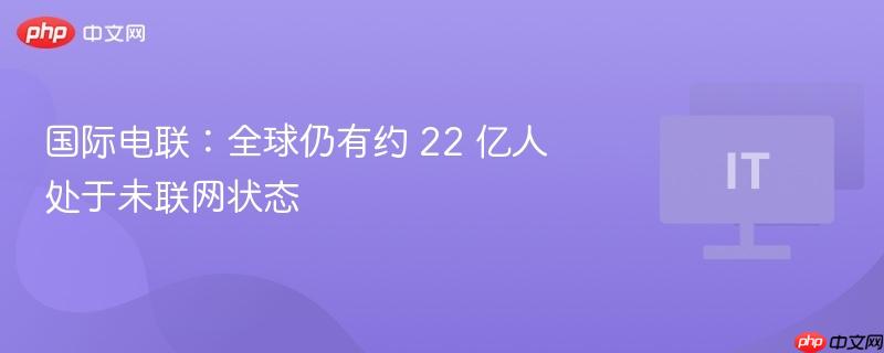 国际电联:全球仍有约 22 亿人处于未联网状态