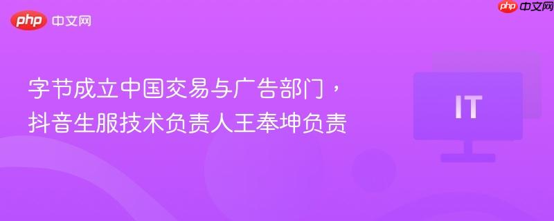 字节成立中国交易与广告部门，抖音生服技术负责人王奉坤负责