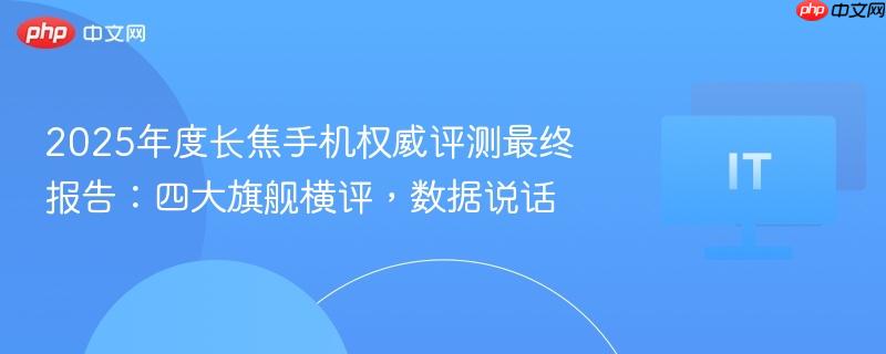 2025年度长焦手机权威评测最终报告:四大旗舰横评,数据说话