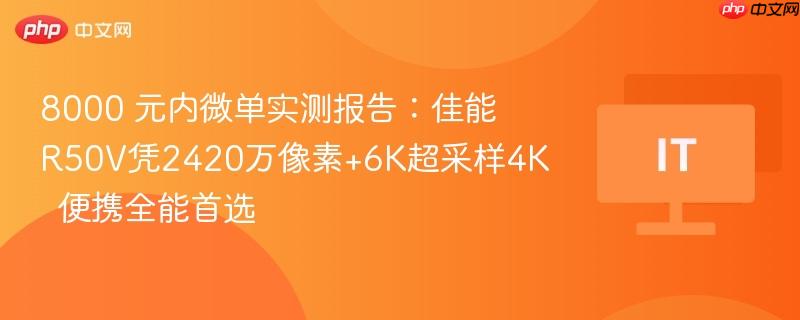 8000 元内微单实测报告:佳能r50v凭2420万像素+6k超采样4k 便携全能首选