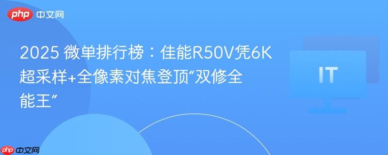 2025 微单排行榜：佳能R50V凭6K超采样+全像素对焦登顶“双修全能王”