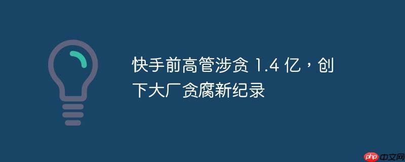 快手前高管涉贪 1.4 亿,创下大厂贪腐新纪录