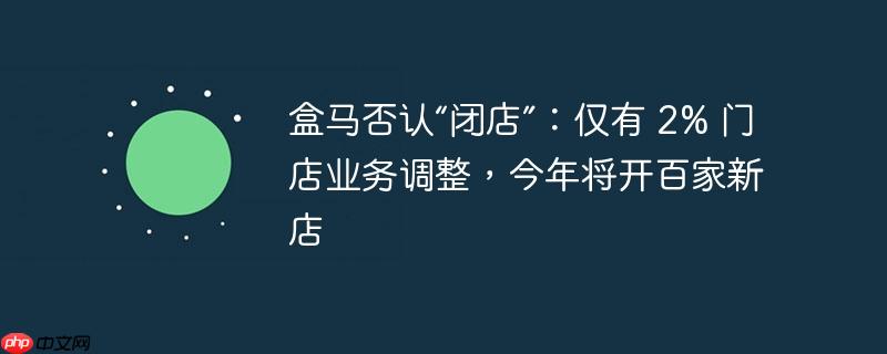 盒马否认“闭店”:仅有 2% 门店业务调整,今年将开百家新店
