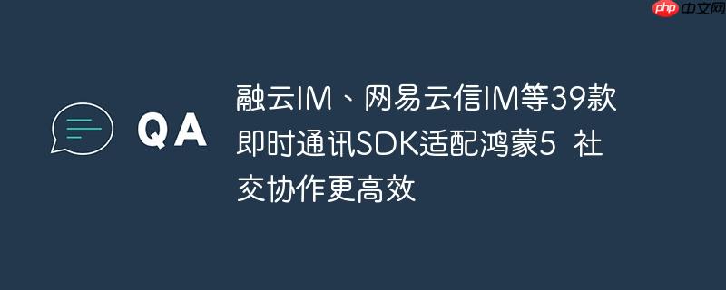 融云im、网易云信im等39款即时通讯sdk适配鸿蒙5 社交协作更高效