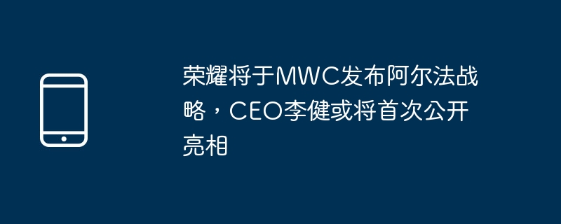 荣耀将于MWC发布阿尔法战略，CEO李健或将首次公开亮相